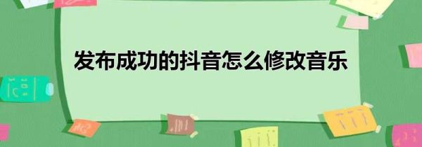 发布成功的抖音怎么修改音乐