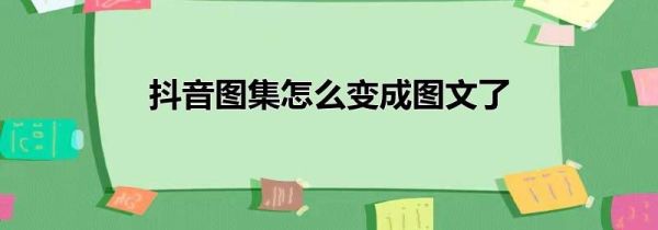 抖音图集怎么变成图文了