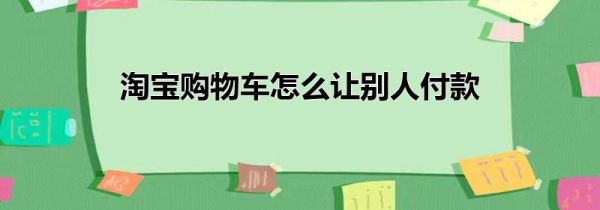 淘宝购物车怎么让别人付款